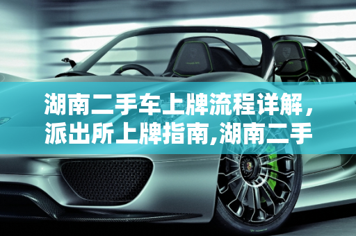 湖南二手车上牌流程详解，派出所上牌指南,湖南二手车上牌流程，二手车派出所上牌流程