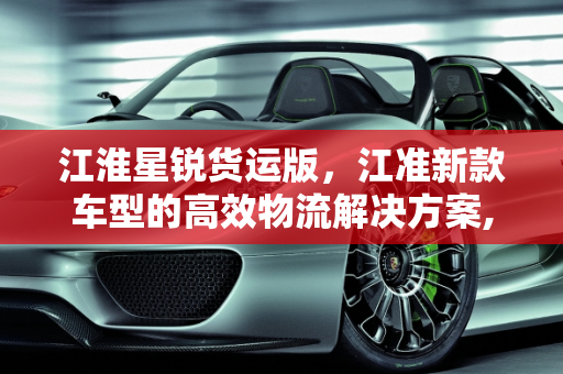 江淮星锐货运版，江准新款车型的高效物流解决方案,新款江淮星锐货运版怎么样，江准新款车型