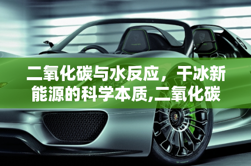 二氧化碳与水反应，干冰新能源的科学本质,二氧化碳与水反应的本质,干冰新能源