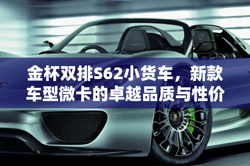 金杯双排S62小货车，新款车型微卡的卓越品质与性价比,金杯双排s62小货车质量怎么样,金杯新款车型微卡