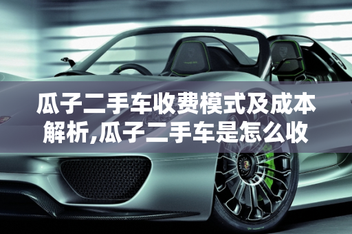 瓜子二手车收费模式及成本解析,瓜子二手车是怎么收费的，瓜子二手车成本