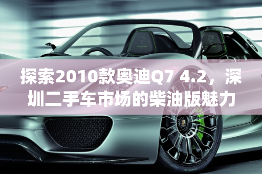 探索2010款奥迪Q7 4.2，深圳二手车市场的柴油版魅力,2010款奥迪q7 4.2二手车，深圳二手车奥迪q7柴油版