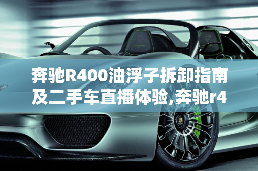 奔驰R400油浮子拆卸指南及二手车直播体验,奔驰r400油浮子怎么拆,二手车直播奔驰r400
