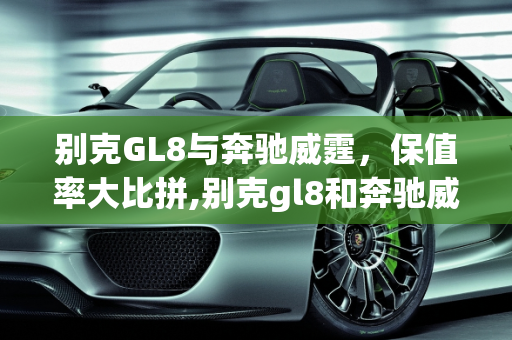 别克GL8与奔驰威霆，保值率大比拼,别克gl8和奔驰威霆哪个保值