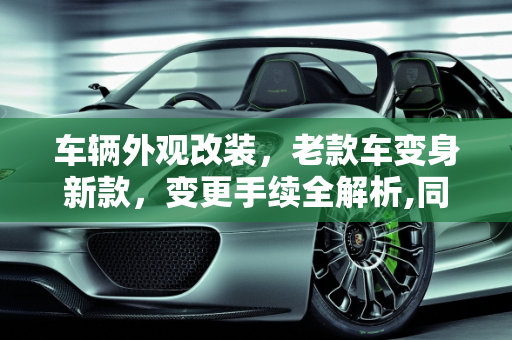 车辆外观改装，老款车变身新款，变更手续全解析,同一型号的车，老款外观改成新款的外观，能办变更手续么