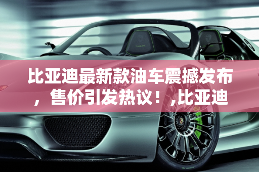 比亚迪最新款油车震撼发布，售价引发热议！,比亚迪最新款油车发布！售价惊人！