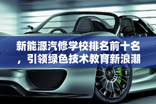 新能源汽修学校排名前十名，引领绿色技术教育新浪潮,新能源汽修学校排名前十名，新能源技校
