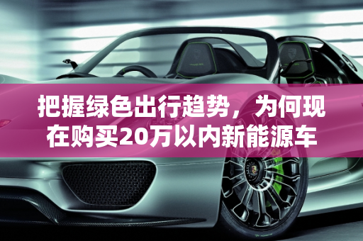 把握绿色出行趋势，为何现在购买20万以内新能源车是明智之选,为什么建议现在买20万以内的新能源车