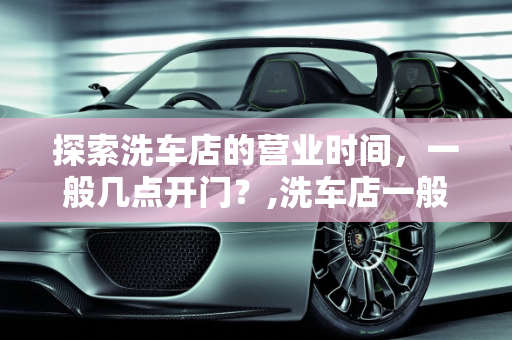 探索洗车店的营业时间，一般几点开门？,洗车店一般几点开门