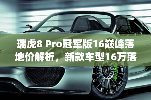瑞虎8 Pro冠军版16巅峰落地价解析，新款车型16万落地多少钱？,瑞虎8pro冠军版16巅峰落地多少，新款车型16万落地多少钱