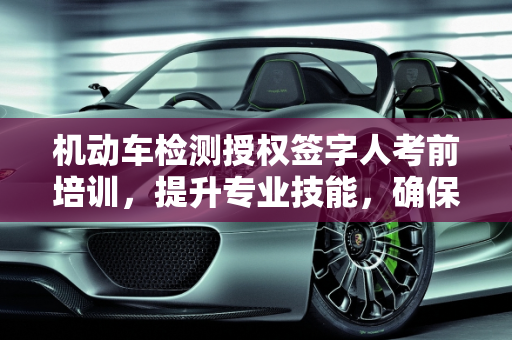 机动车检测授权签字人考前培训，提升专业技能，确保检测质量,机动车检测授权签字人考前培训