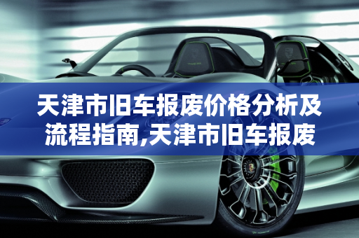 天津市旧车报废价格分析及流程指南,天津市旧车报废多少钱