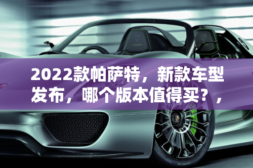 2022款帕萨特，新款车型发布，哪个版本值得买？,2022款帕萨特哪个版本值得买,帕萨特新款车型发布