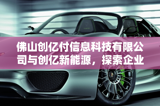佛山创亿付信息科技有限公司与创亿新能源，探索企业可靠性与新能源发展,佛山创亿付信息科技有限公司靠谱吗,创亿新能源