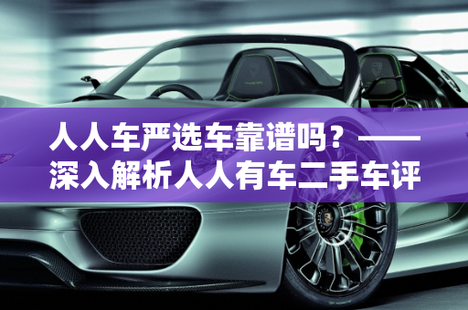 人人车严选车靠谱吗？——深入解析人人有车二手车评估师的专业服务,人人车严选车靠谱吗,人人有车二手车评估师