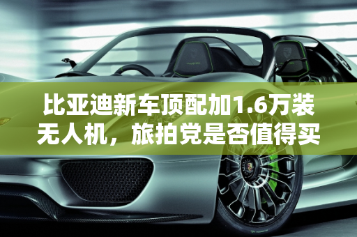 比亚迪新车顶配加1.6万装无人机，旅拍党是否值得买单？,比亚迪新车顶配加1.6万装无人机！旅拍党该不该买单？