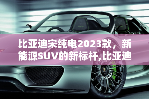 比亚迪宋纯电2023款，新能源SUV的新标杆,比亚迪宋纯电2023落地价，比亚迪新能源宋