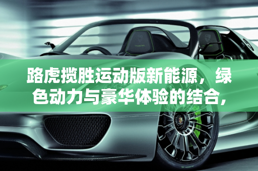 路虎揽胜运动版新能源，绿色动力与豪华体验的结合,路虎揽胜运动版新能源优点和缺点，路虎揽胜新能源