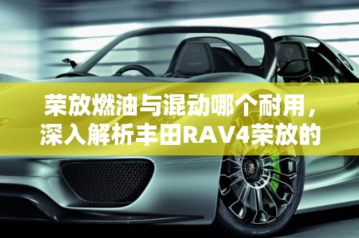 荣放燃油与混动哪个耐用，深入解析丰田RAV4荣放的耐用性,荣放燃油与混动哪个耐用