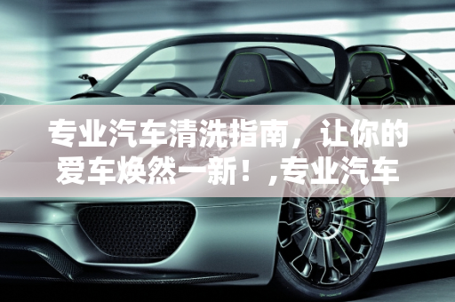 专业汽车清洗指南，让你的爱车焕然一新！,专业汽车清洗指南，让你的爱车焕然一新！