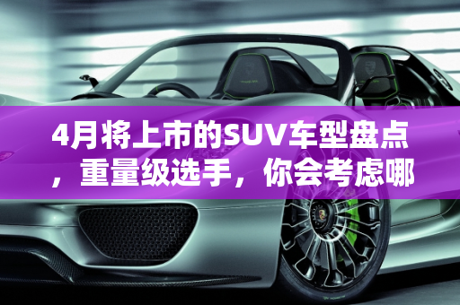 4月将上市的SUV车型盘点，重量级选手，你会考虑哪款？,4月将上市的SUV车型盘点，全是重量级选手，你会考虑哪款