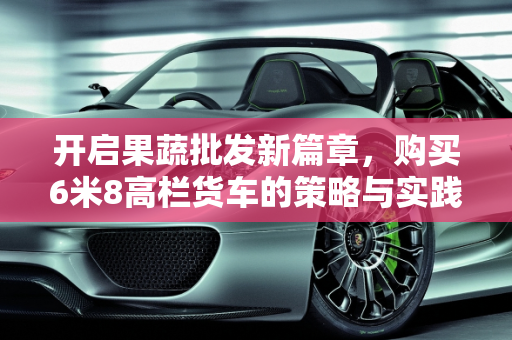 开启果蔬批发新篇章，购买6米8高栏货车的策略与实践,买台6米8高栏货车，做果蔬批发如何