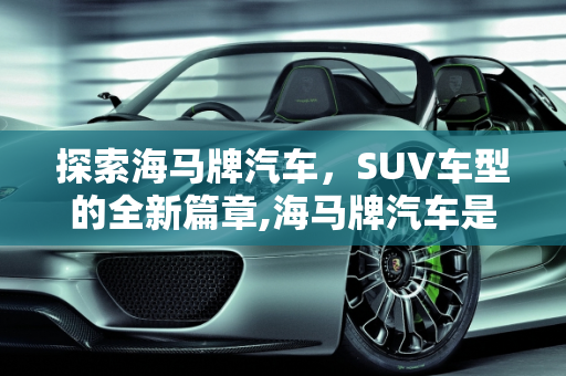 探索海马牌汽车，SUV车型的全新篇章,海马牌汽车是什么车型，海马suv全部车型 新款