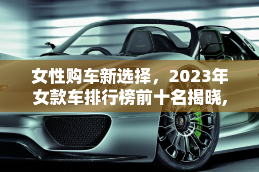 女性购车新选择，2023年女款车排行榜前十名揭晓,女款车排行榜前十名,女士新款车型