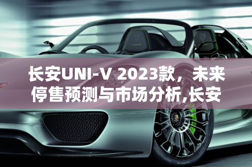 长安UNI-V 2023款，未来停售预测与市场分析,长安uni-v2023款什么时候停售
