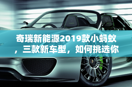 奇瑞新能源2019款小蚂蚁，三款新车型，如何挑选你的绿色伙伴？,奇瑞新能源2019款小蚂蚁上市3款车，如何选