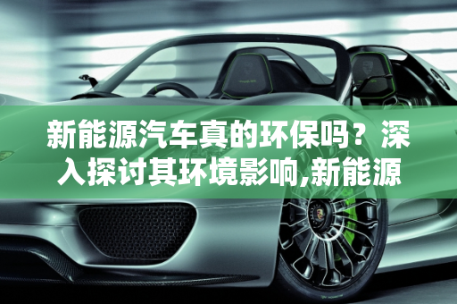 新能源汽车真的环保吗？深入探讨其环境影响,新能源汽车真的环保吗？