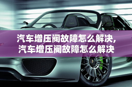 汽车增压阀故障怎么解决,汽车增压阀故障怎么解决