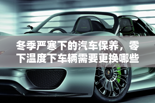 冬季严寒下的汽车保养，零下温度下车辆需要更换哪些部件？,零下温度车子需要换哪些