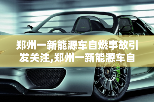 郑州一新能源车自燃事故引发关注,郑州一新能源车自燃事故引发关注
