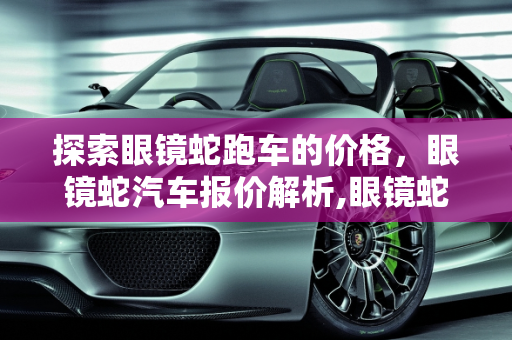 探索眼镜蛇跑车的价格，眼镜蛇汽车报价解析,眼镜蛇跑车要多少万，眼镜蛇汽车报价