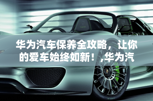 华为汽车保养全攻略，让你的爱车始终如新！,华为汽车保养全攻略，让你的爱车始终如新！