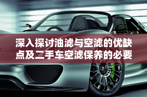 深入探讨油滤与空滤的优缺点及二手车空滤保养的必要性,油滤空滤的优缺点，二手车空滤要不要保养