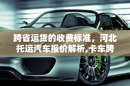 跨省运货的收费标准，河北托运汽车报价解析,卡车跨省运货收费标准，河北托运汽车报价