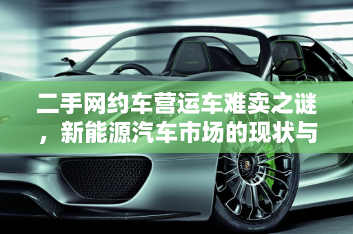 二手网约车营运车难卖之谜，新能源汽车市场的现状与挑战,二手网约车营运车为什么难卖，新能源汽车好卖吗