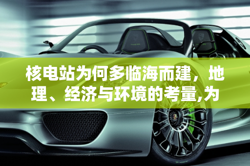 核电站为何多临海而建，地理、经济与环境的考量,为什么大多数的核电站都临海而建？
