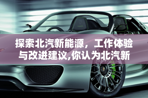探索北汽新能源，工作体验与改进建议,你认为北汽新能源工作怎么样，有哪些好的建议吗