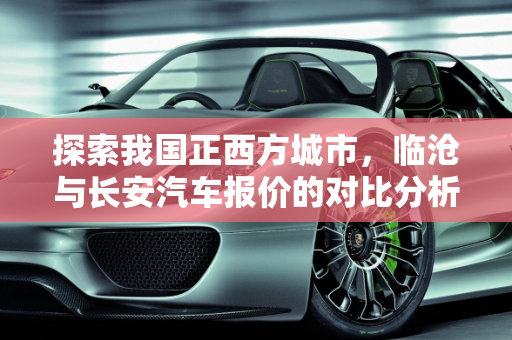 探索我国正西方城市，临沧与长安汽车报价的对比分析,我国的正西方都有哪些城市,临沧长安汽车报价