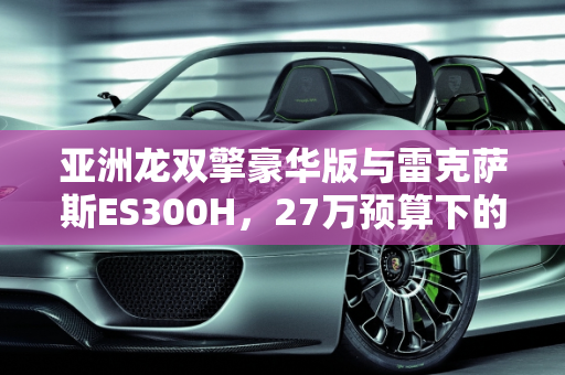 亚洲龙双擎豪华版与雷克萨斯ES300H，27万预算下的选择指南,亚洲龙双擎豪华新车落地27万，雷克萨斯ES300H三年半二手也是27万，怎么选