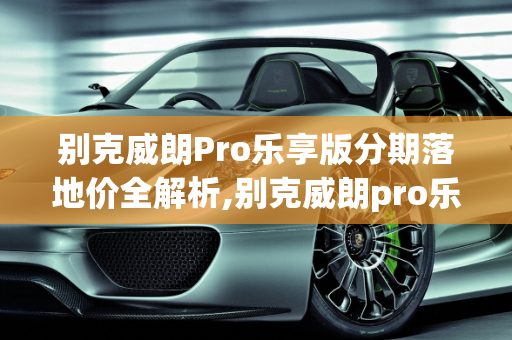 别克威朗Pro乐享版分期落地价全解析,别克威朗pro乐享版分期落地价