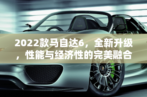 2022款马自达6，全新升级，性能与经济性的完美融合,马自达6新款2022款落地价油耗,马自达车型及价格新款