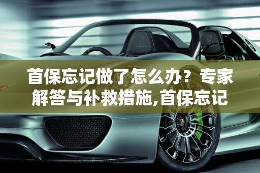 首保忘记做了怎么办？专家解答与补救措施,首保忘记做了怎么办