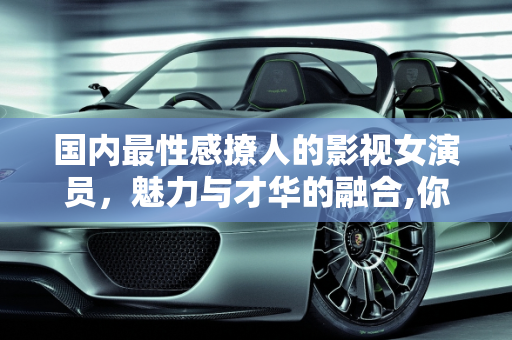 国内最性感撩人的影视女演员，魅力与才华的融合,你觉得国内最性感撩人的影视女演员是谁