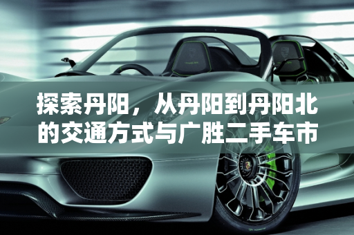 探索丹阳，从丹阳到丹阳北的交通方式与广胜二手车市场概览,丹阳到丹阳北坐什么车，丹阳广胜二手车待售信息