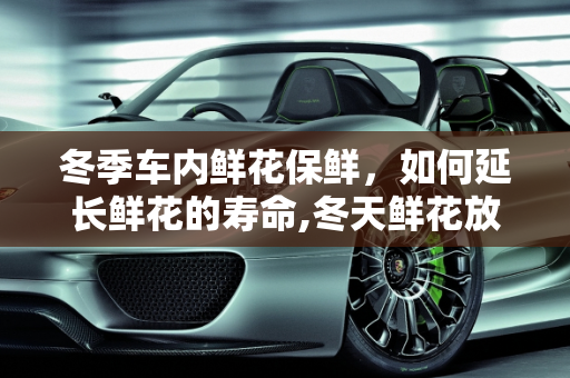 冬季车内鲜花保鲜，如何延长鲜花的寿命,冬天鲜花放车里可以放多久