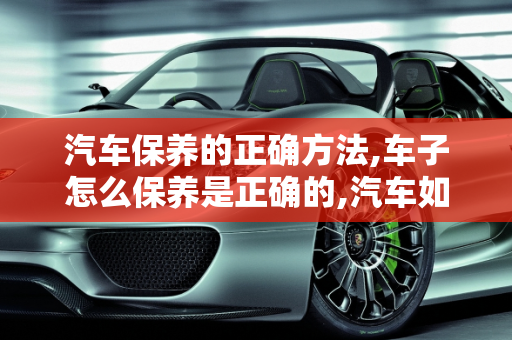 汽车保养的正确方法,车子怎么保养是正确的,汽车如何保养才正确呢
